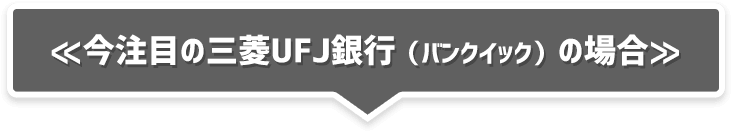 ≪今注目の三菱UFJ銀行(バンクイック)の場合≫