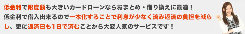 銀行カードローンなら総量規制対象外だから年収の1/3以上の借入も可能です。低金利で借入出来るので一本化することで利息が少なく済み返済の負担を減らし、更に返済日も1日で済むことから大変人気のサービスです!