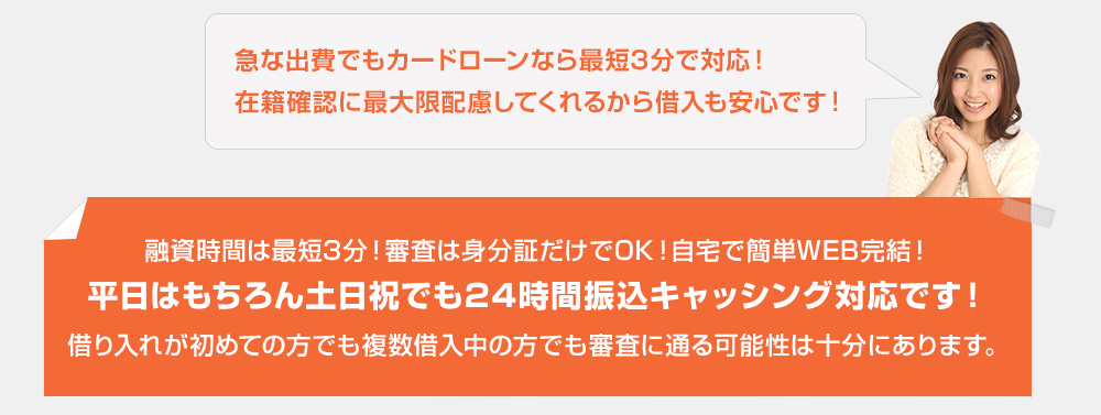 融資時間は最短3分!審査は身分証だけでOK!自宅で簡単WEB完結!平日はもちろん土日祝でも24時間振込キャッシング対応です!借り入れが初めての方でも複数借入中の方でも審査に通る可能性は十分にあります。